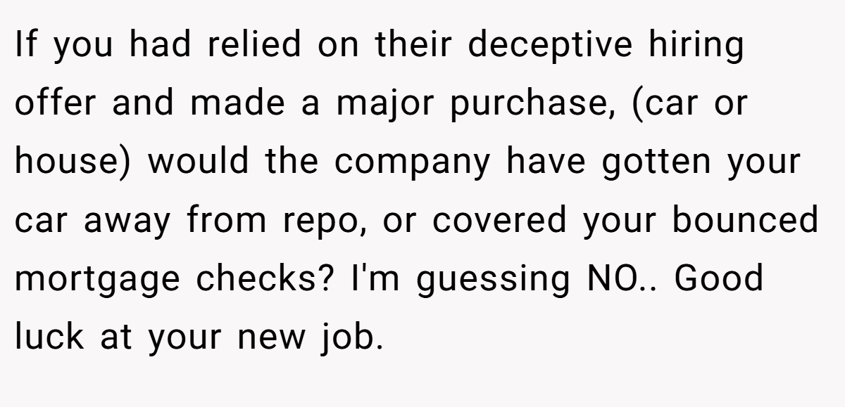 If you had relied on their deceptive hiring offer and made a major purchase, (car or house) would the company have gotten your car away from repo, or covered your bounced mortgage checks? I'm guessing NO.. Good luck at your new job.