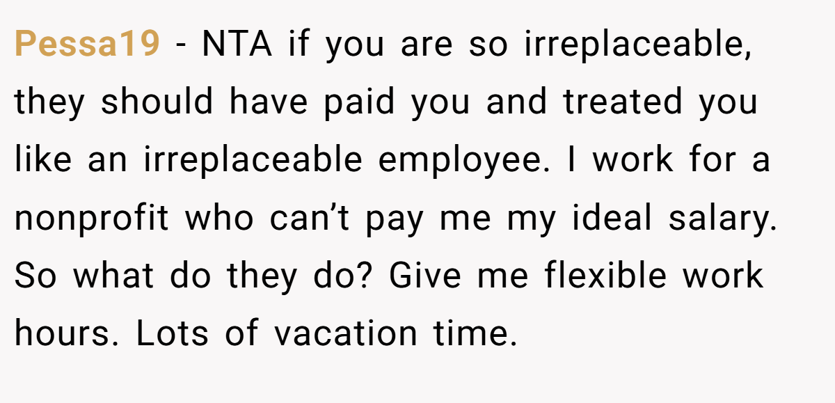 Pessa19 − NTA if you are so irreplaceable, they should have paid you and treated you like an irreplaceable employee. I work for a nonprofit who can’t pay me my ideal salary. So what do they do? Give me flexible work hours. Lots of vacation time.