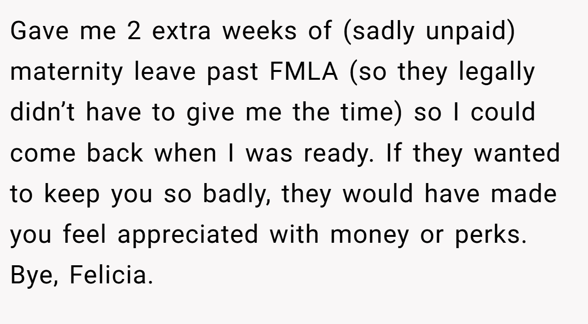 Gave me 2 extra weeks of (sadly unpaid) maternity leave past FMLA (so they legally didn’t have to give me the time) so I could come back when I was ready. If they wanted to keep you so badly, they would have made you feel appreciated with money or perks. Bye, Felicia.