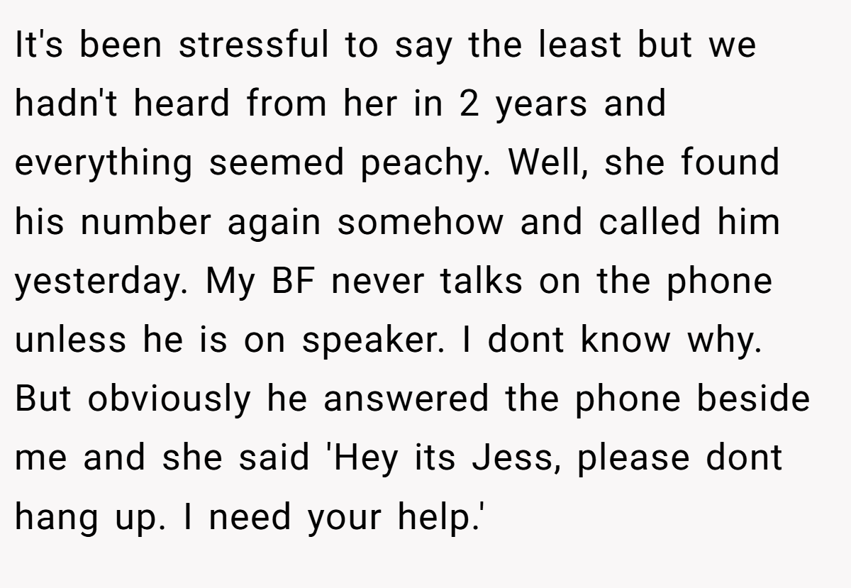It's been stressful to say the least but we hadn't heard from her in 2 years and everything seemed peachy. Well, she found his number again somehow and called him yesterday. My BF never talks on the phone unless he is on speaker. I dont know why. But obviously he answered the phone beside me and she said 'Hey its Jess, please dont hang up. I need your help.'