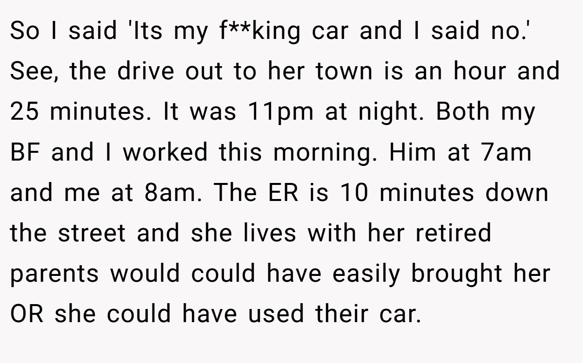 So I said 'Its my f**king car and I said no.' See, the drive out to her town is an hour and 25 minutes. It was 11pm at night. Both my BF and I worked this morning. Him at 7am and me at 8am. The ER is 10 minutes down the street and she lives with her retired parents would could have easily brought her OR she could have used their car.