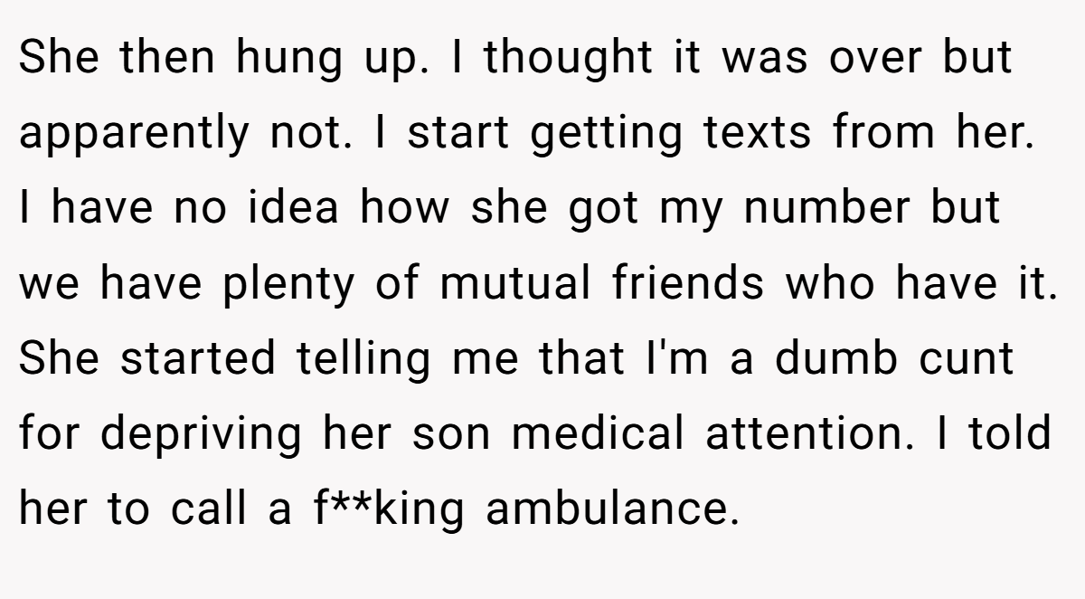 She then hung up. I thought it was over but apparently not. I start getting texts from her. I have no idea how she got my number but we have plenty of mutual friends who have it. She started telling me that I'm a dumb cunt for depriving her son medical attention. I told her to call a f**king ambulance.