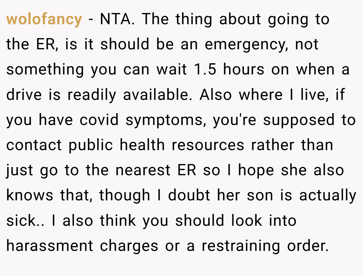 wolofancy − NTA. The thing about going to the ER, is it should be an emergency, not something you can wait 1.5 hours on when a drive is readily available. Also where I live, if you have covid symptoms, you're supposed to contact public health resources rather than just go to the nearest ER so I hope she also knows that, though I doubt her son is actually sick.. I also think you should look into harassment charges or a restraining order.