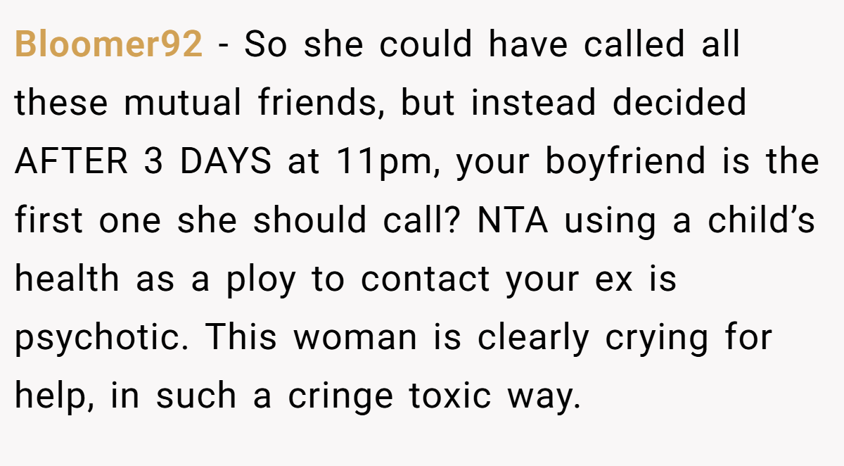 Bloomer92 − So she could have called all these mutual friends, but instead decided AFTER 3 DAYS at 11pm, your boyfriend is the first one she should call? NTA using a child’s health as a ploy to contact your ex is psychotic. This woman is clearly crying for help, in such a cringe toxic way.