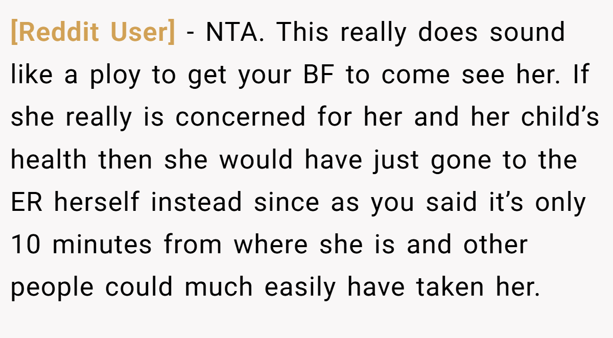 [Reddit User] − NTA. This really does sound like a ploy to get your BF to come see her. If she really is concerned for her and her child’s health then she would have just gone to the ER herself instead since as you said it’s only 10 minutes from where she is and other people could much easily have taken her.