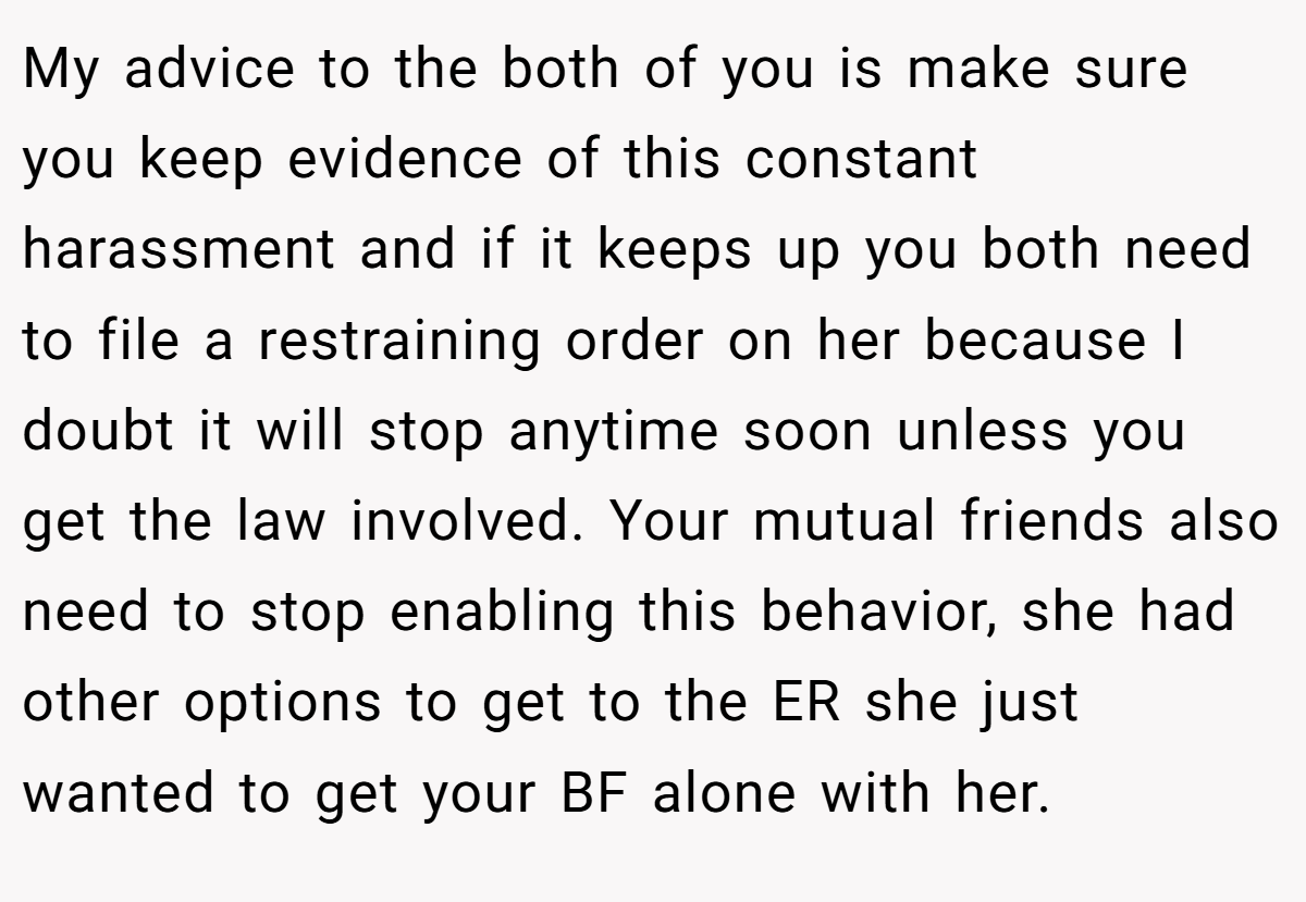 My advice to the both of you is make sure you keep evidence of this constant harassment and if it keeps up you both need to file a restraining order on her because I doubt it will stop anytime soon unless you get the law involved. Your mutual friends also need to stop enabling this behavior, she had other options to get to the ER she just wanted to get your BF alone with her.