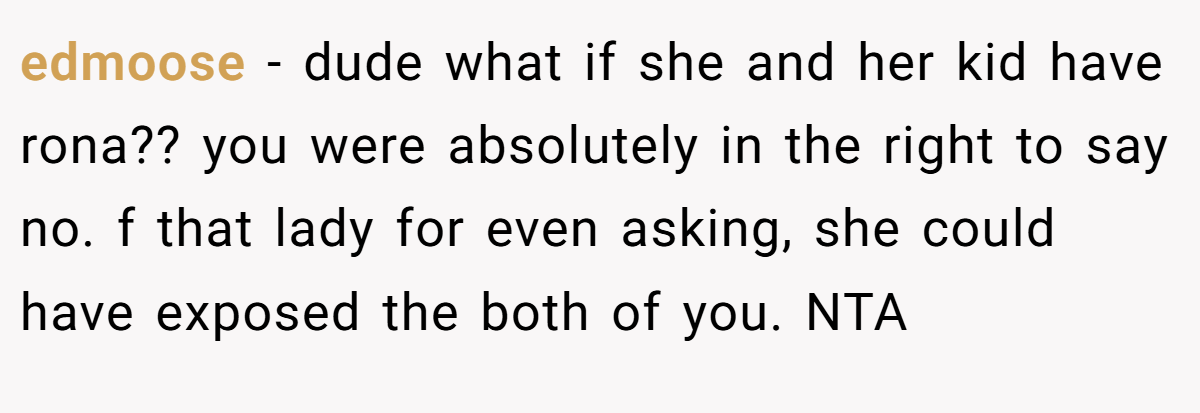 edmoose − dude what if she and her kid have rona?? you were absolutely in the right to say no. f that lady for even asking, she could have exposed the both of you. NTA