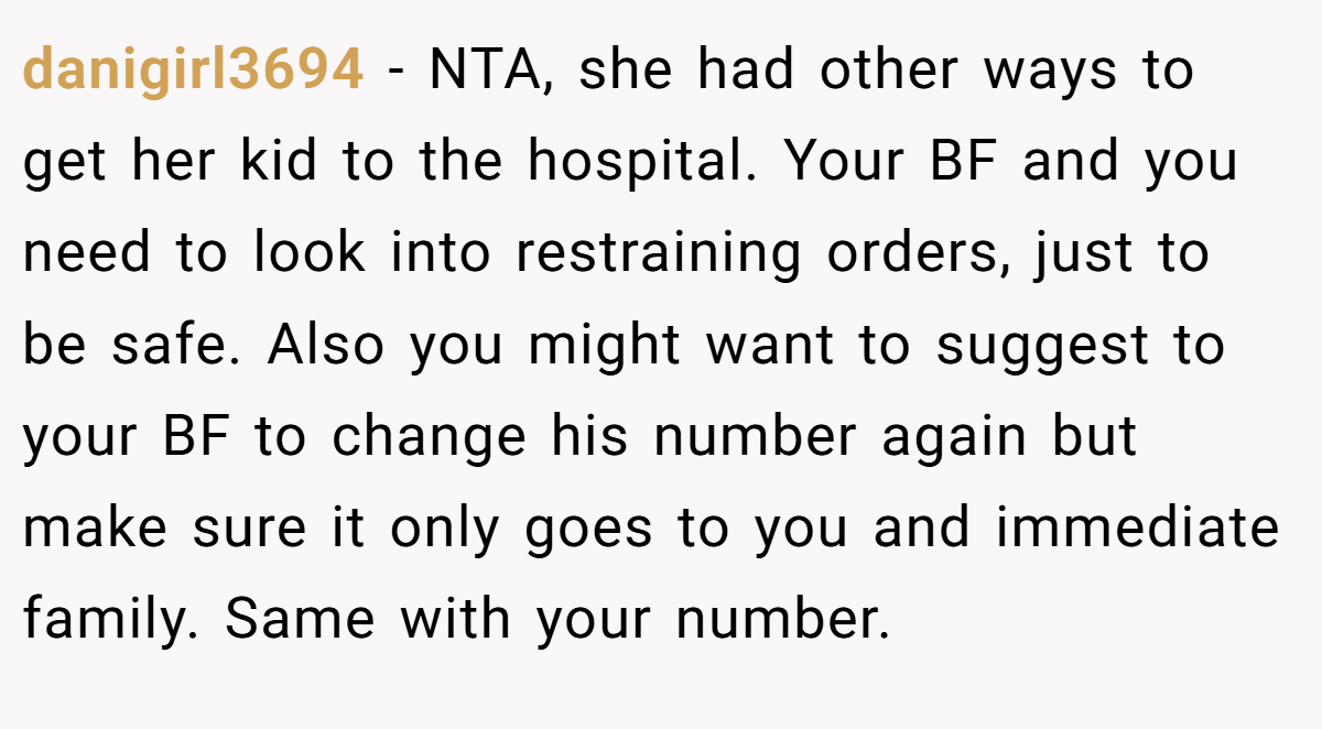 danigirl3694 − NTA, she had other ways to get her kid to the hospital. Your BF and you need to look into restraining orders, just to be safe. Also you might want to suggest to your BF to change his number again but make sure it only goes to you and immediate family. Same with your number.