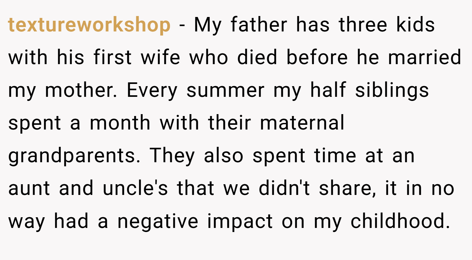 textureworkshop − My father has three kids with his first wife who died before he married my mother. Every summer my half siblings spent a month with their maternal grandparents. They also spent time at an aunt and uncle's that we didn't share, it in no way had a negative impact on my childhood.
