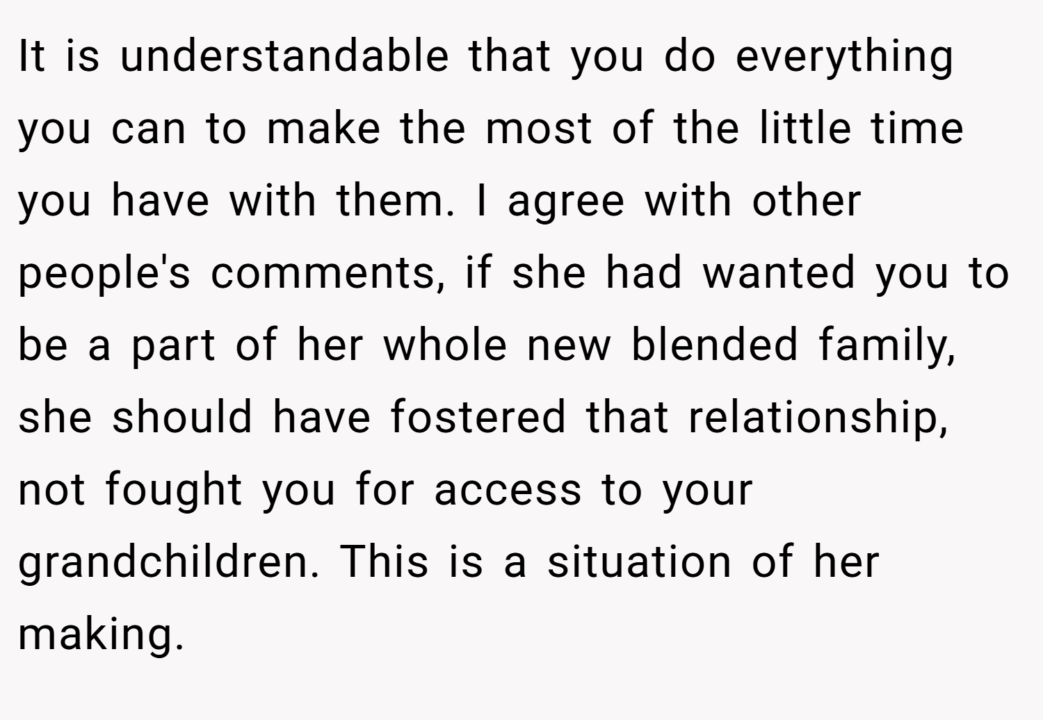 It is understandable that you do everything you can to make the most of the little time you have with them. I agree with other people's comments, if she had wanted you to be a part of her whole new blended family, she should have fostered that relationship, not fought you for access to your grandchildren. This is a situation of her making.