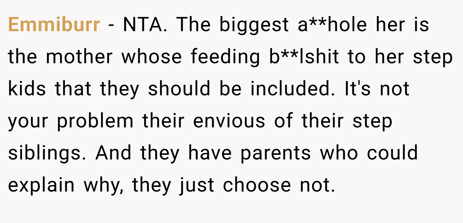 Emmiburr − NTA. The biggest a**hole her is the mother whose feeding b**lshit to her step kids that they should be included. It's not your problem their envious of their step siblings. And they have parents who could explain why, they just choose not.