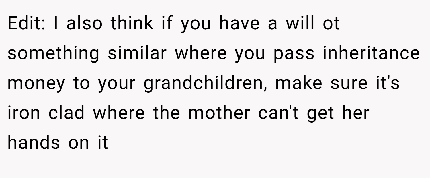 Edit: I also think if you have a will ot something similar where you pass inheritance money to your grandchildren, make sure it's iron clad where the mother can't get her hands on it
