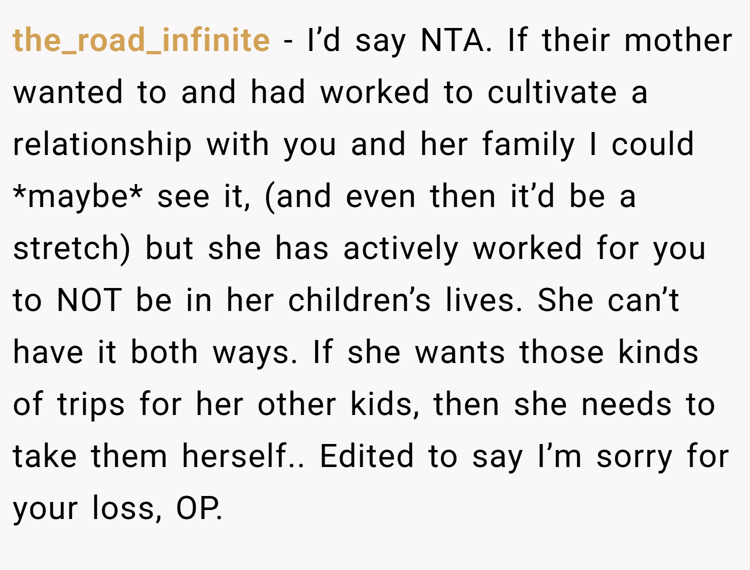 the_road_infinite − I’d say NTA. If their mother wanted to and had worked to cultivate a relationship with you and her family I could *maybe* see it, (and even then it’d be a stretch) but she has actively worked for you to NOT be in her children’s lives. She can’t have it both ways. If she wants those kinds of trips for her other kids, then she needs to take them herself.. Edited to say I’m sorry for your loss, OP.