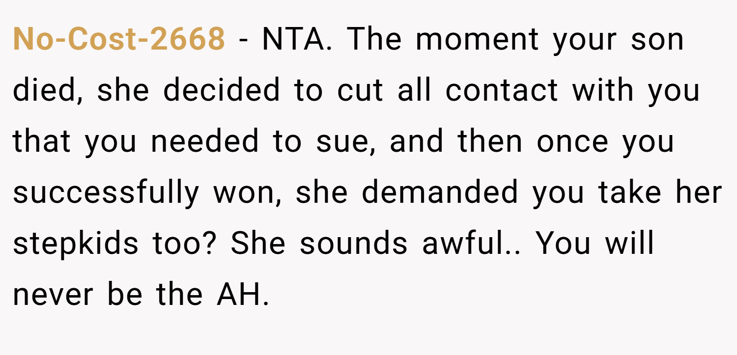 No-Cost-2668 − NTA. The moment your son died, she decided to cut all contact with you that you needed to sue, and then once you successfully won, she demanded you take her stepkids too? She sounds awful.. You will never be the AH.
