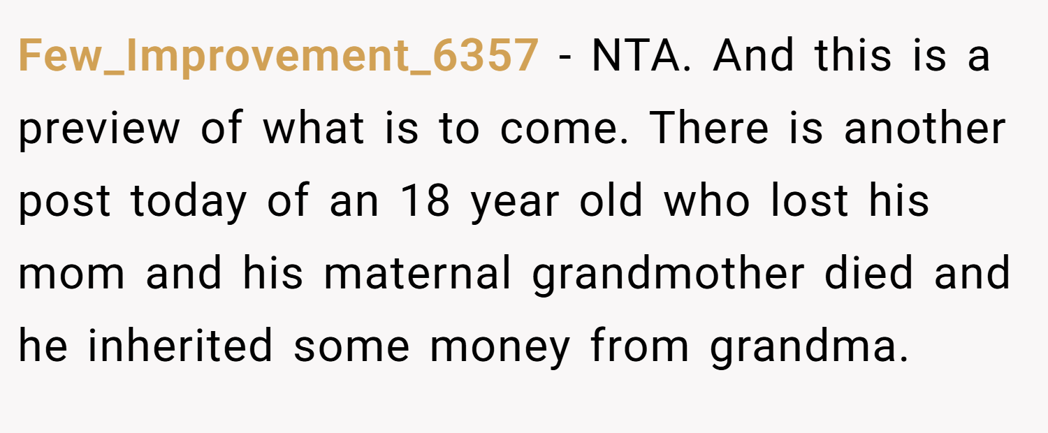Few_Improvement_6357 − NTA. And this is a preview of what is to come. There is another post today of an 18 year old who lost his mom and his maternal grandmother died and he inherited some money from grandma.
