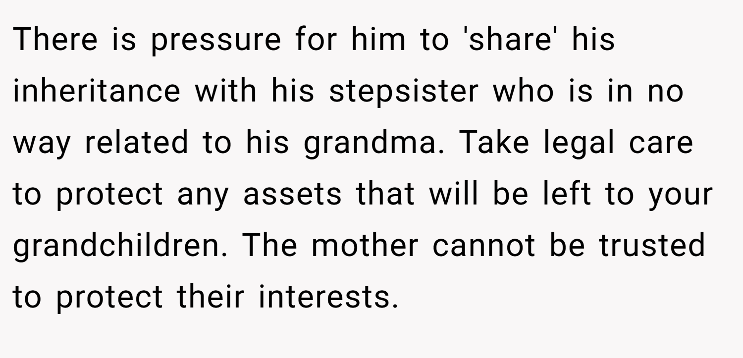 There is pressure for him to 'share' his inheritance with his stepsister who is in no way related to his grandma. Take legal care to protect any assets that will be left to your grandchildren. The mother cannot be trusted to protect their interests.