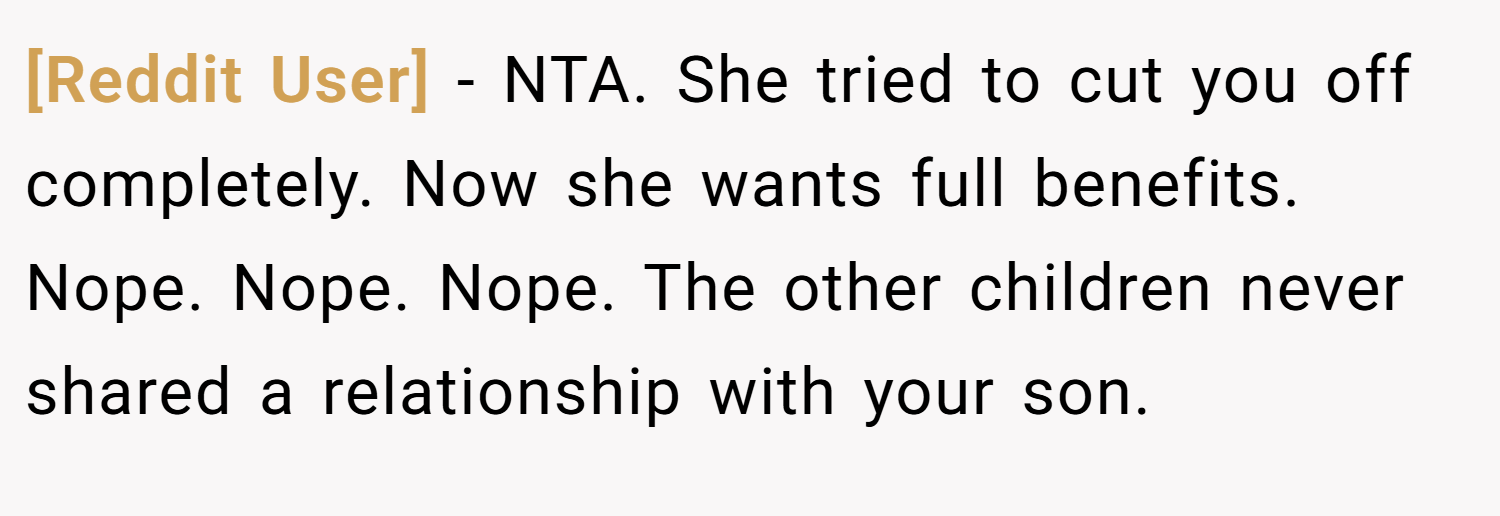 [Reddit User] − NTA. She tried to cut you off completely. Now she wants full benefits. Nope. Nope. Nope. The other children never shared a relationship with your son.