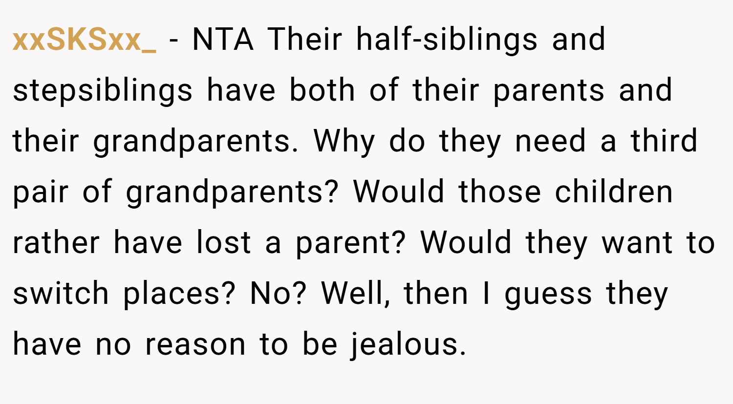 xxSKSxx_ − NTA Their half-siblings and stepsiblings have both of their parents and their grandparents. Why do they need a third pair of grandparents? Would those children rather have lost a parent? Would they want to switch places? No? Well, then I guess they have no reason to be jealous.