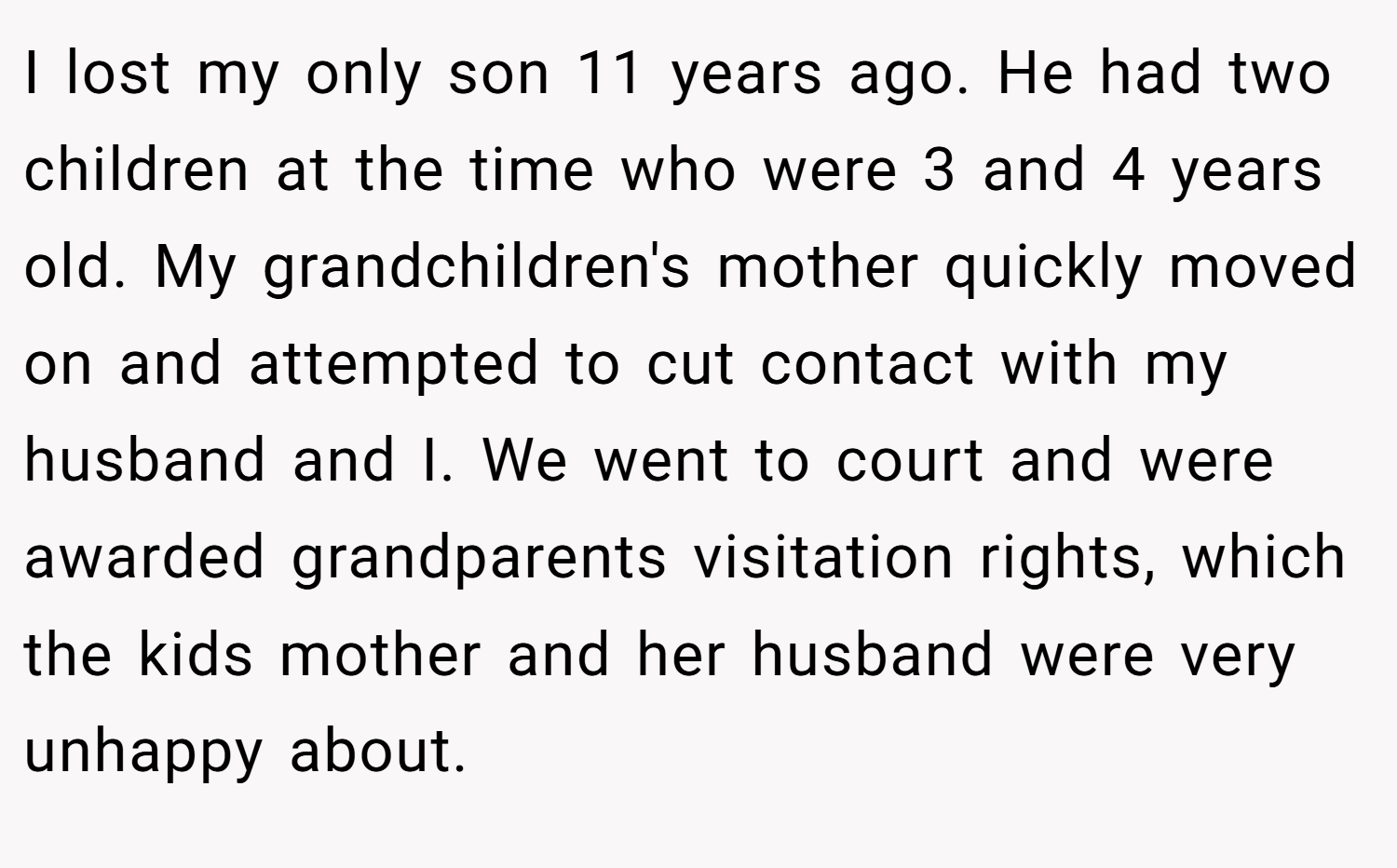 I lost my only son 11 years ago. He had two children at the time who were 3 and 4 years old. My grandchildren's mother quickly moved on and attempted to cut contact with my husband and I. We went to court and were awarded grandparents visitation rights, which the kids mother and her husband were very unhappy about.