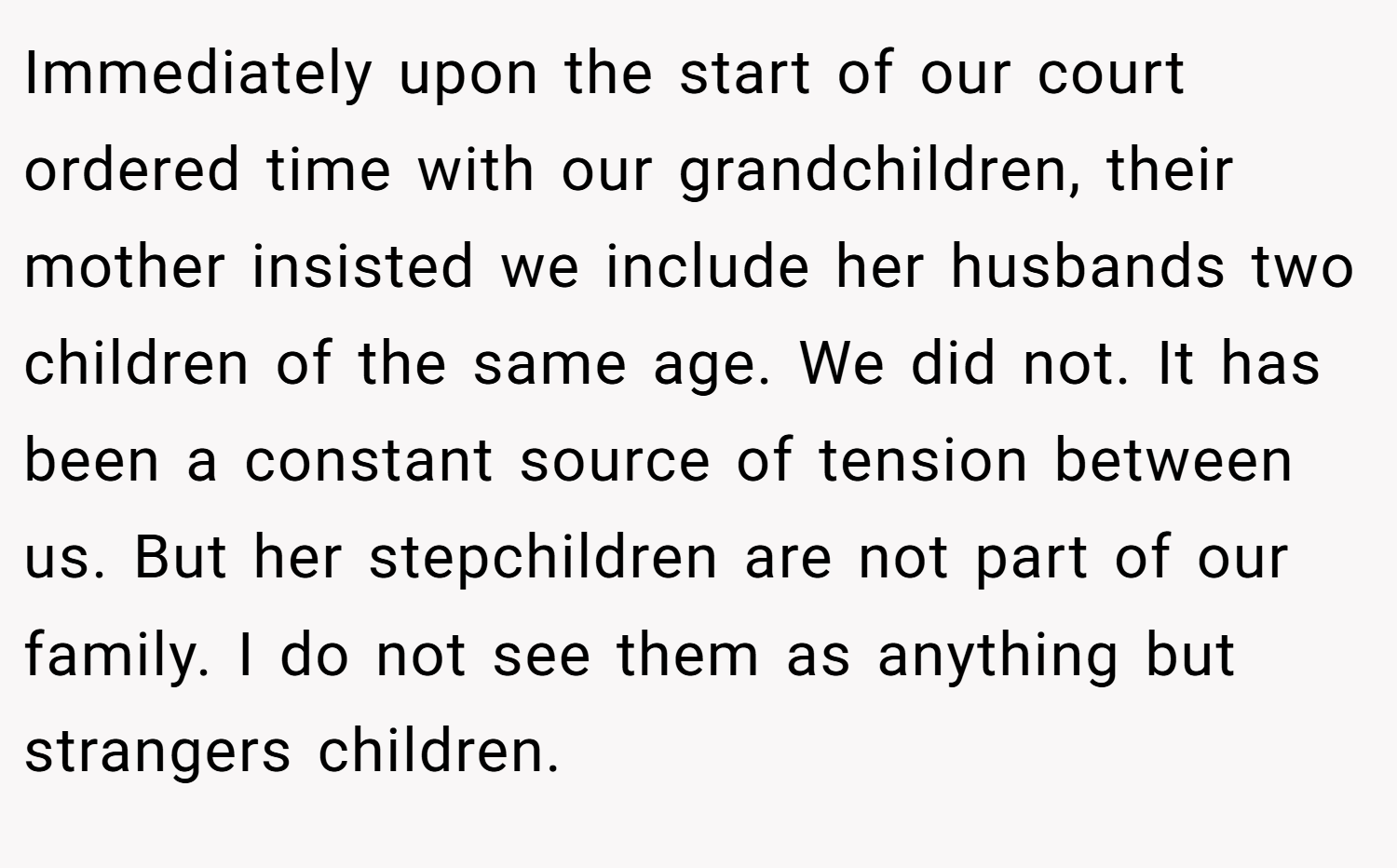 Immediately upon the start of our court ordered time with our grandchildren, their mother insisted we include her husbands two children of the same age. We did not. It has been a constant source of tension between us. But her stepchildren are not part of our family. I do not see them as anything but strangers children.