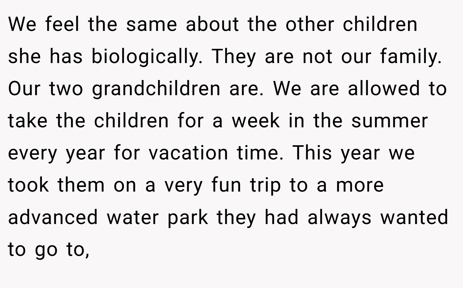 We feel the same about the other children she has biologically. They are not our family. Our two grandchildren are. We are allowed to take the children for a week in the summer every year for vacation time. This year we took them on a very fun trip to a more advanced water park they had always wanted to go to,