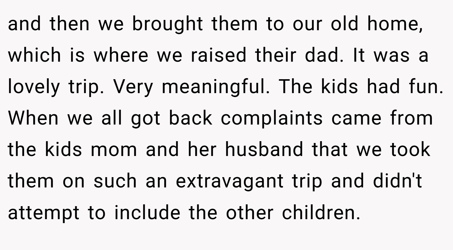 and then we brought them to our old home, which is where we raised their dad. It was a lovely trip. Very meaningful. The kids had fun. When we all got back complaints came from the kids mom and her husband that we took them on such an extravagant trip and didn't attempt to include the other children.
