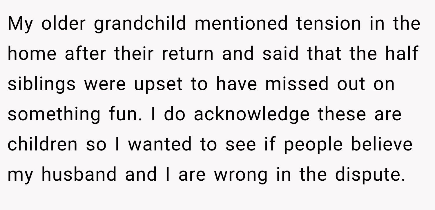 My older grandchild mentioned tension in the home after their return and said that the half siblings were upset to have missed out on something fun. I do acknowledge these are children so I wanted to see if people believe my husband and I are wrong in the dispute.