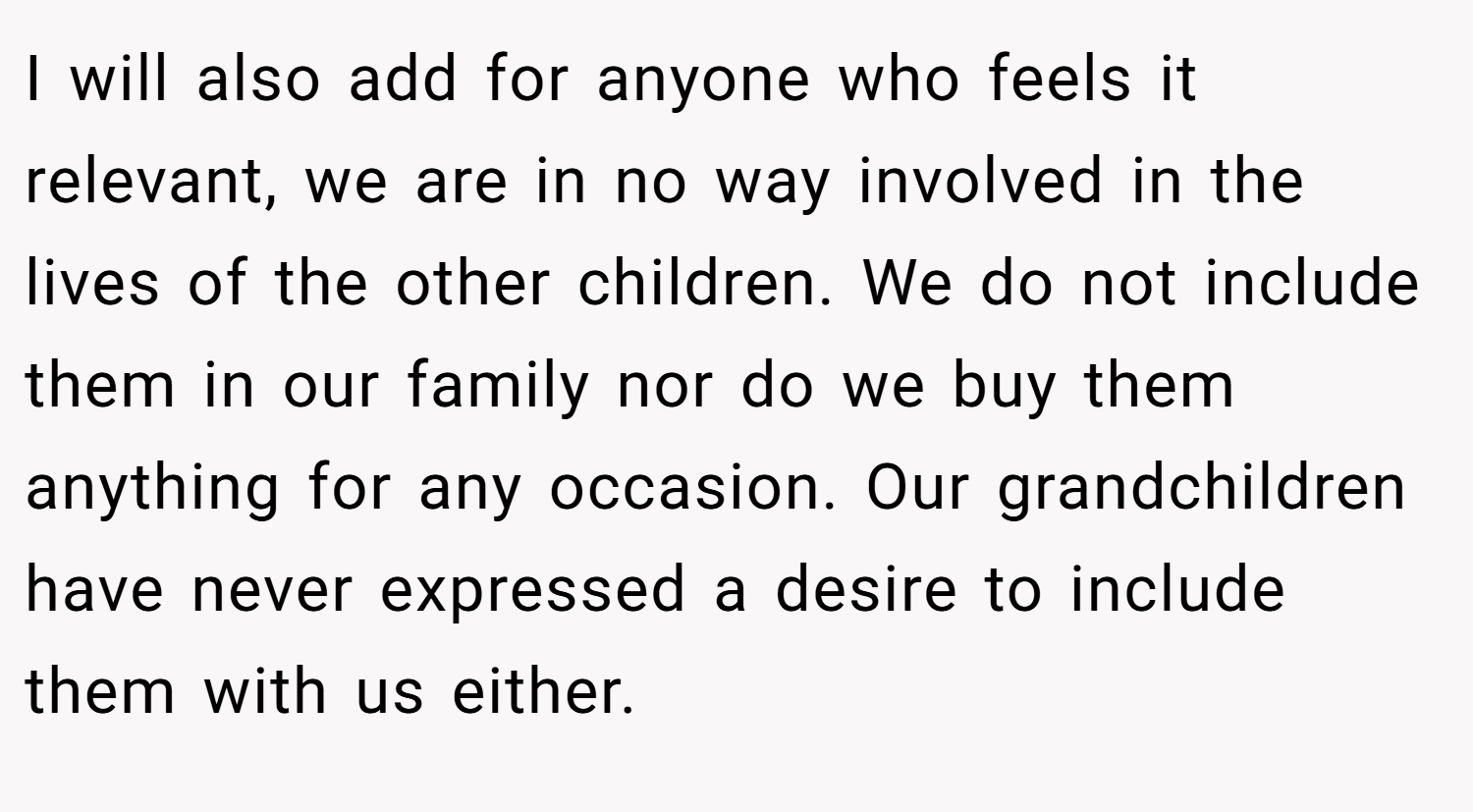 I will also add for anyone who feels it relevant, we are in no way involved in the lives of the other children. We do not include them in our family nor do we buy them anything for any occasion. Our grandchildren have never expressed a desire to include them with us either.