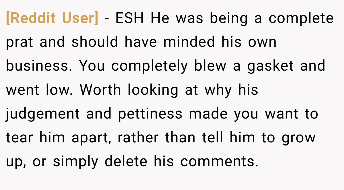[Reddit User] − ESH He was being a complete prat and should have minded his own business. You completely blew a gasket and went low. Worth looking at why his judgement and pettiness made you want to tear him apart, rather than tell him to grow up, or simply delete his comments.