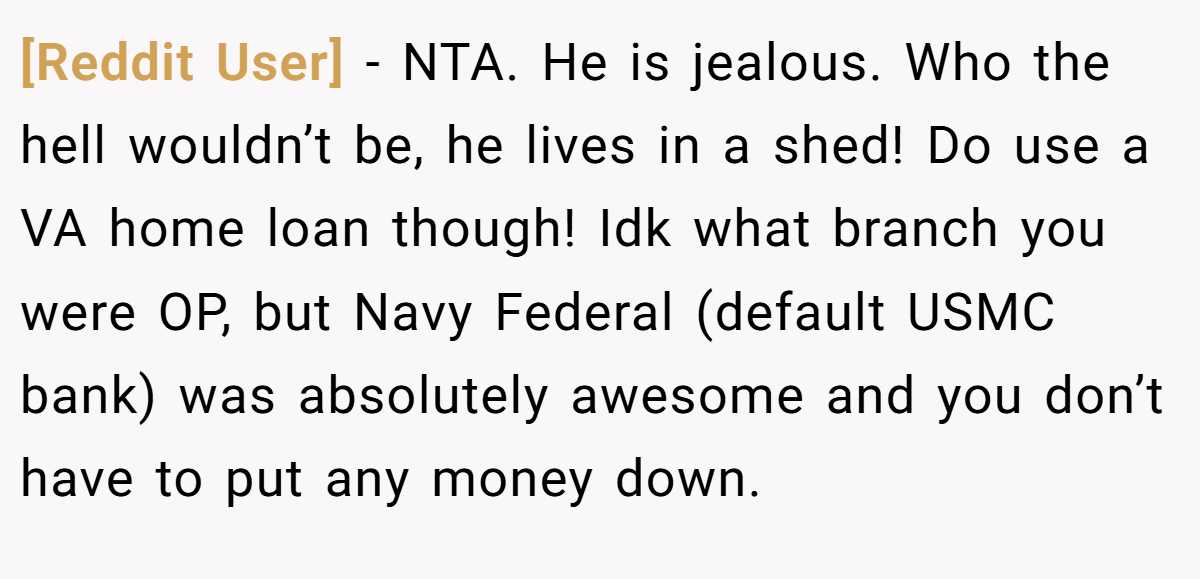 [Reddit User] − NTA. He is jealous. Who the hell wouldn’t be, he lives in a shed! Do use a VA home loan though! Idk what branch you were OP, but Navy Federal (default USMC bank) was absolutely awesome and you don’t have to put any money down.