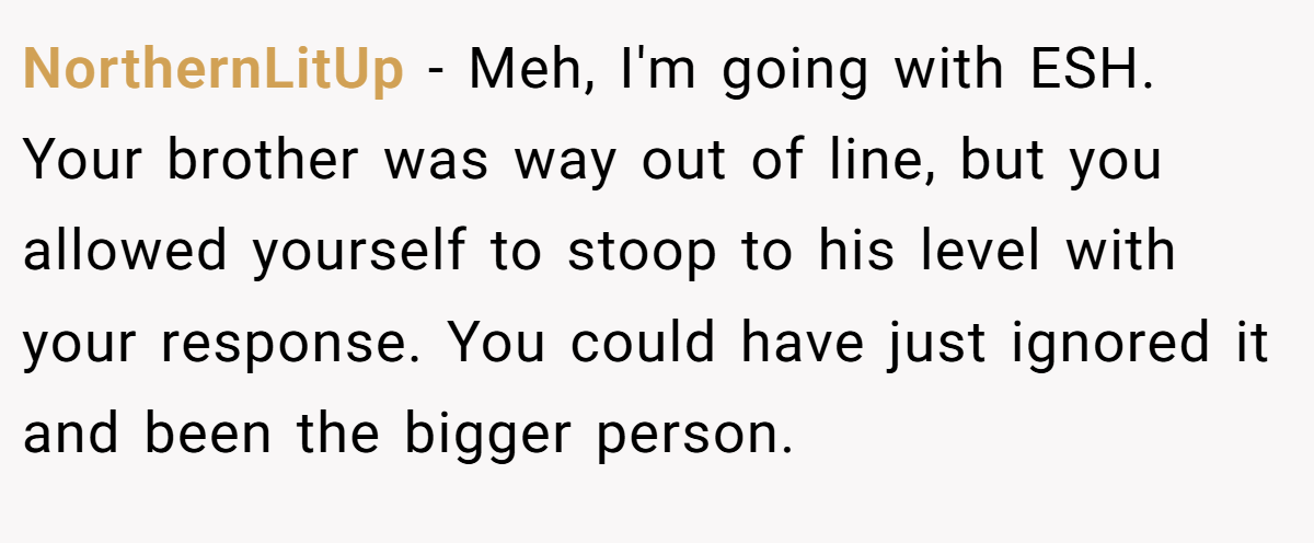 NorthernLitUp − Meh, I'm going with ESH. Your brother was way out of line, but you allowed yourself to stoop to his level with your response. You could have just ignored it and been the bigger person.