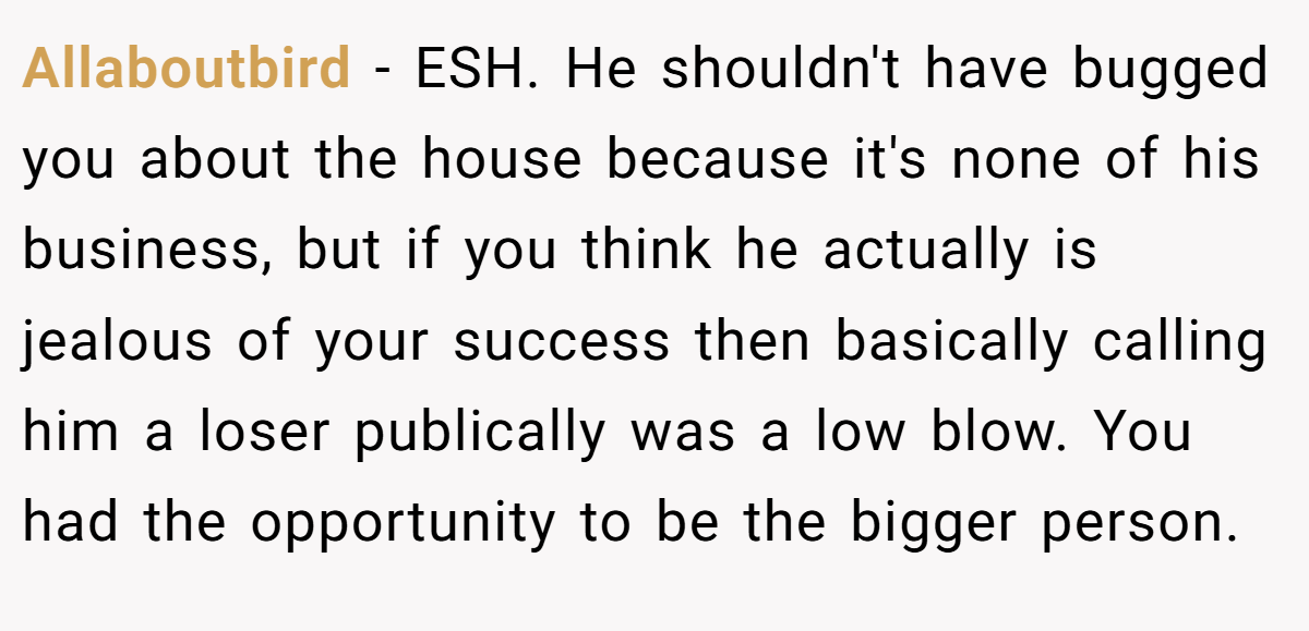 Allaboutbird − ESH. He shouldn't have bugged you about the house because it's none of his business, but if you think he actually is jealous of your success then basically calling him a loser publically was a low blow. You had the opportunity to be the bigger person.