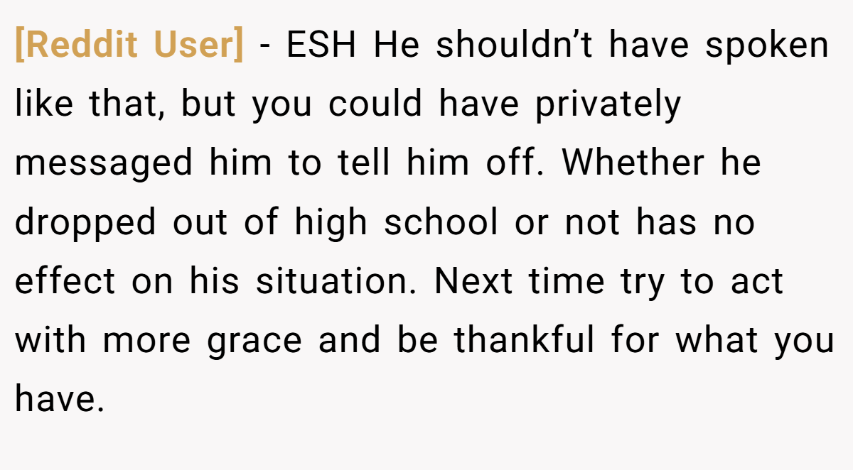 [Reddit User] − ESH He shouldn’t have spoken like that, but you could have privately messaged him to tell him off. Whether he dropped out of high school or not has no effect on his situation. Next time try to act with more grace and be thankful for what you have.