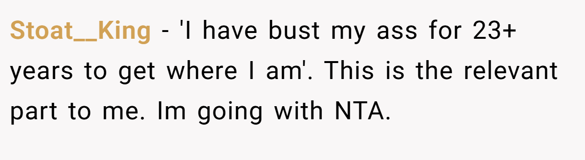 Stoat__King − 'I have bust my ass for 23+ years to get where I am'. This is the relevant part to me. Im going with NTA.