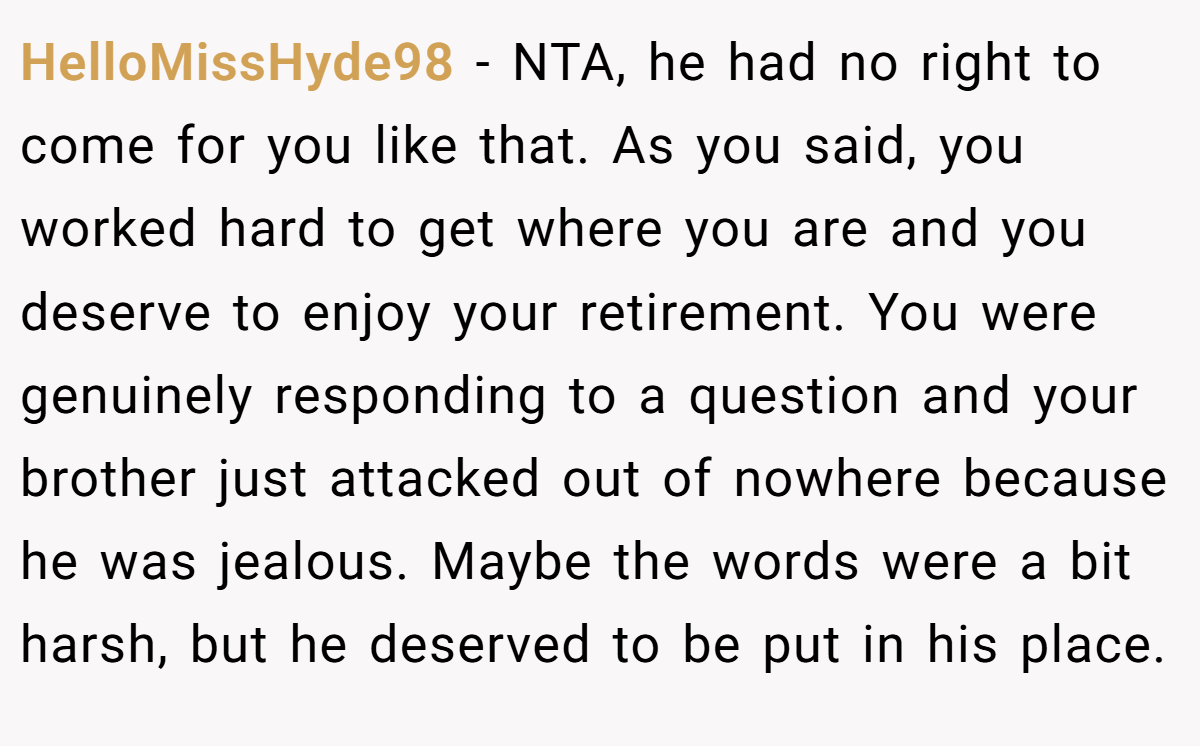 HelloMissHyde98 − NTA, he had no right to come for you like that. As you said, you worked hard to get where you are and you deserve to enjoy your retirement. You were genuinely responding to a question and your brother just attacked out of nowhere because he was jealous. Maybe the words were a bit harsh, but he deserved to be put in his place.