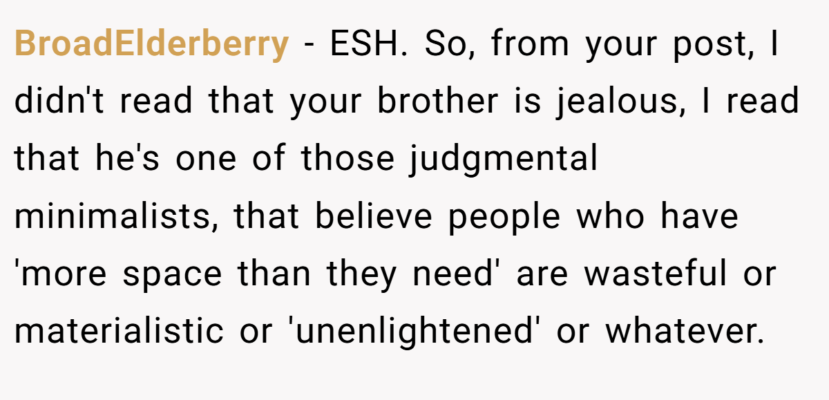 BroadElderberry − ESH. So, from your post, I didn't read that your brother is jealous, I read that he's one of those judgmental minimalists, that believe people who have 'more space than they need' are wasteful or materialistic or 'unenlightened' or whatever.