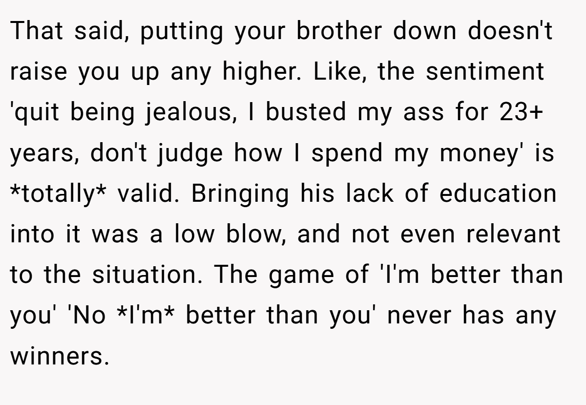 That said, putting your brother down doesn't raise you up any higher. Like, the sentiment 'quit being jealous, I busted my ass for 23+ years, don't judge how I spend my money' is *totally* valid. Bringing his lack of education into it was a low blow, and not even relevant to the situation. The game of 'I'm better than you' 'No *I'm* better than you' never has any winners.