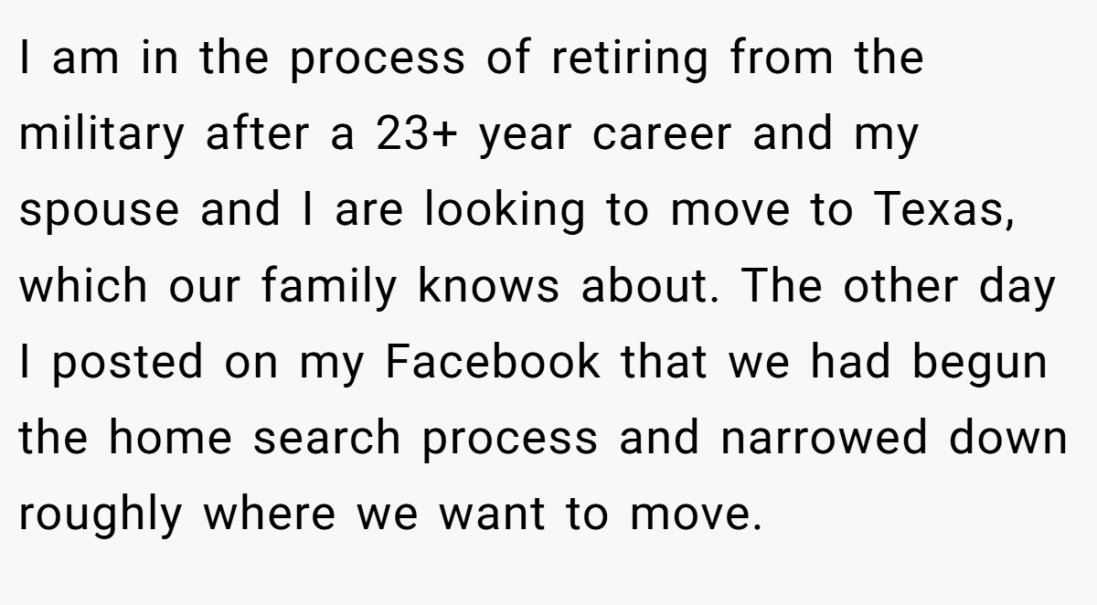I am in the process of retiring from the military after a 23+ year career and my spouse and I are looking to move to Texas, which our family knows about. The other day I posted on my Facebook that we had begun the home search process and narrowed down roughly where we want to move.