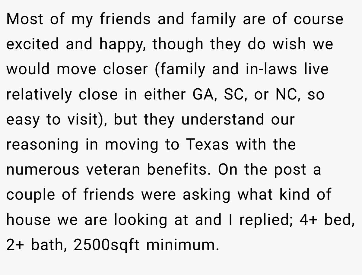 Most of my friends and family are of course excited and happy, though they do wish we would move closer (family and in-laws live relatively close in either GA, SC, or NC, so easy to visit), but they understand our reasoning in moving to Texas with the numerous veteran benefits. On the post a couple of friends were asking what kind of house we are looking at and I replied; 4+ bed, 2+ bath, 2500sqft minimum.