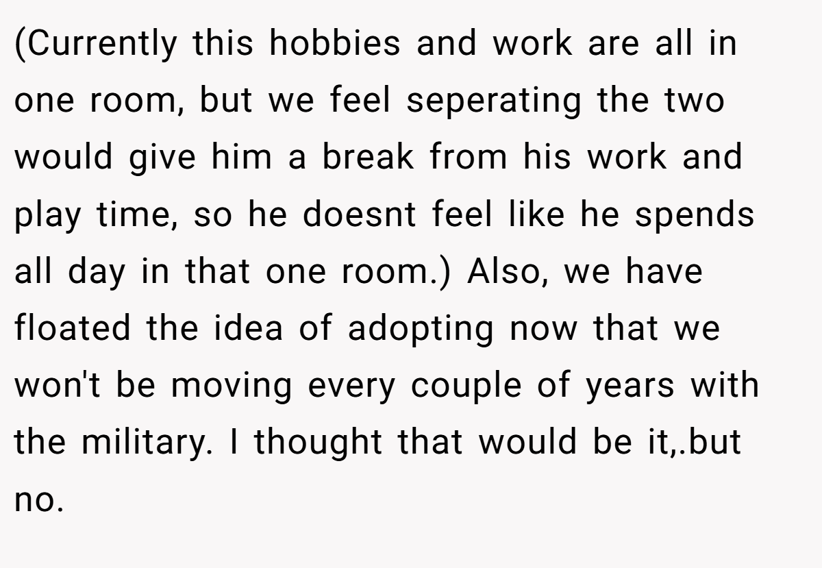 (Currently this hobbies and work are all in one room, but we feel seperating the two would give him a break from his work and play time, so he doesnt feel like he spends all day in that one room.) Also, we have floated the idea of adopting now that we won't be moving every couple of years with the military. I thought that would be it,.but no.
