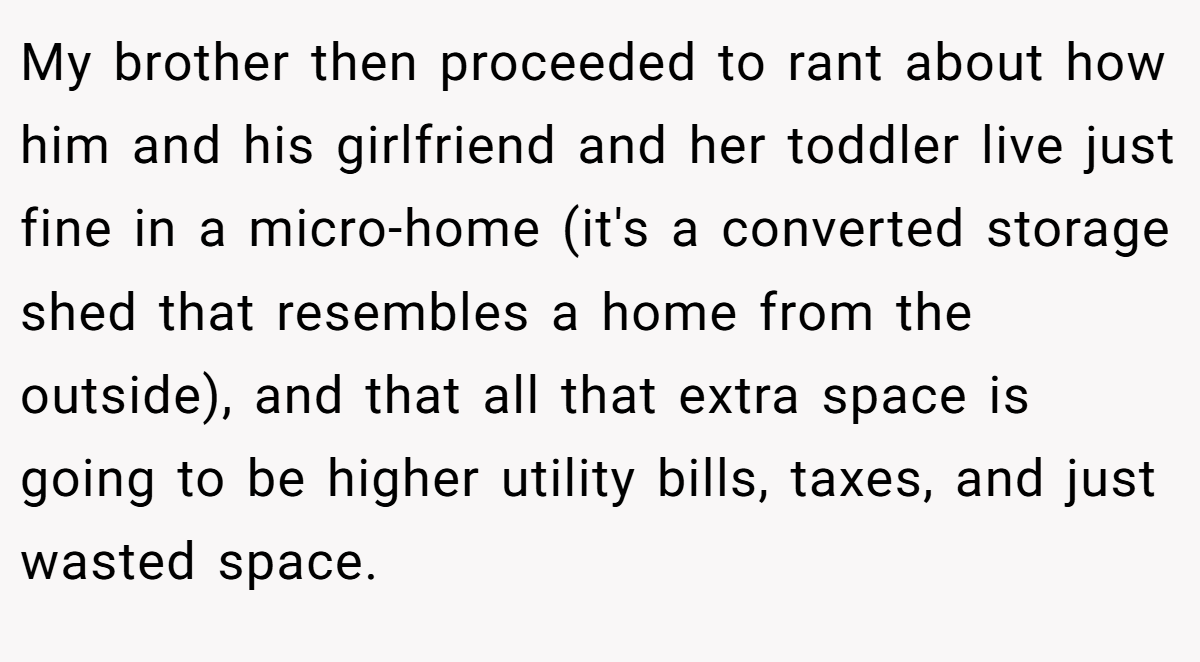 My brother then proceeded to rant about how him and his girlfriend and her toddler live just fine in a micro-home (it's a converted storage shed that resembles a home from the outside), and that all that extra space is going to be higher utility bills, taxes, and just wasted space.