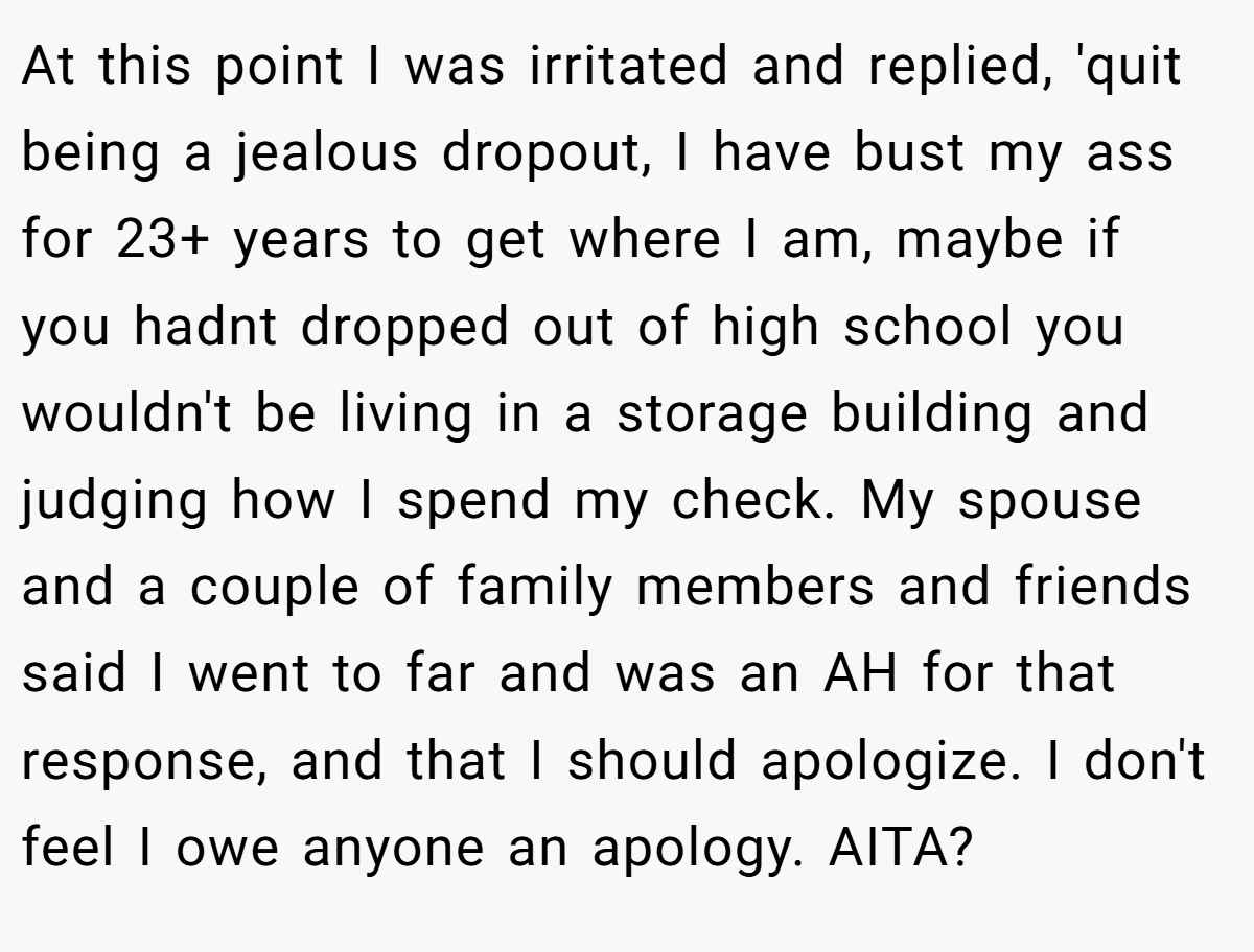 At this point I was irritated and replied, 'quit being a jealous dropout, I have bust my ass for 23+ years to get where I am, maybe if you hadnt dropped out of high school you wouldn't be living in a storage building and judging how I spend my check. My spouse and a couple of family members and friends said I went to far and was an AH for that response, and that I should apologize. I don't feel I owe anyone an apology. AITA?