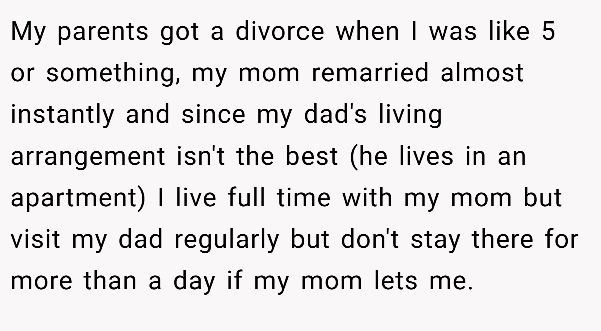 My parents got a divorce when I was like 5 or something, my mom remarried almost instantly and since my dad's living arrangement isn't the best (he lives in an apartment) I live full time with my mom but visit my dad regularly but don't stay there for more than a day if my mom lets me.