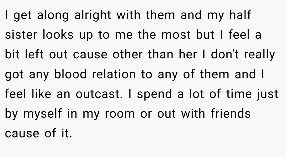 I get along alright with them and my half sister looks up to me the most but I feel a bit left out cause other than her I don't really got any blood relation to any of them and I feel like an outcast. I spend a lot of time just by myself in my room or out with friends cause of it.