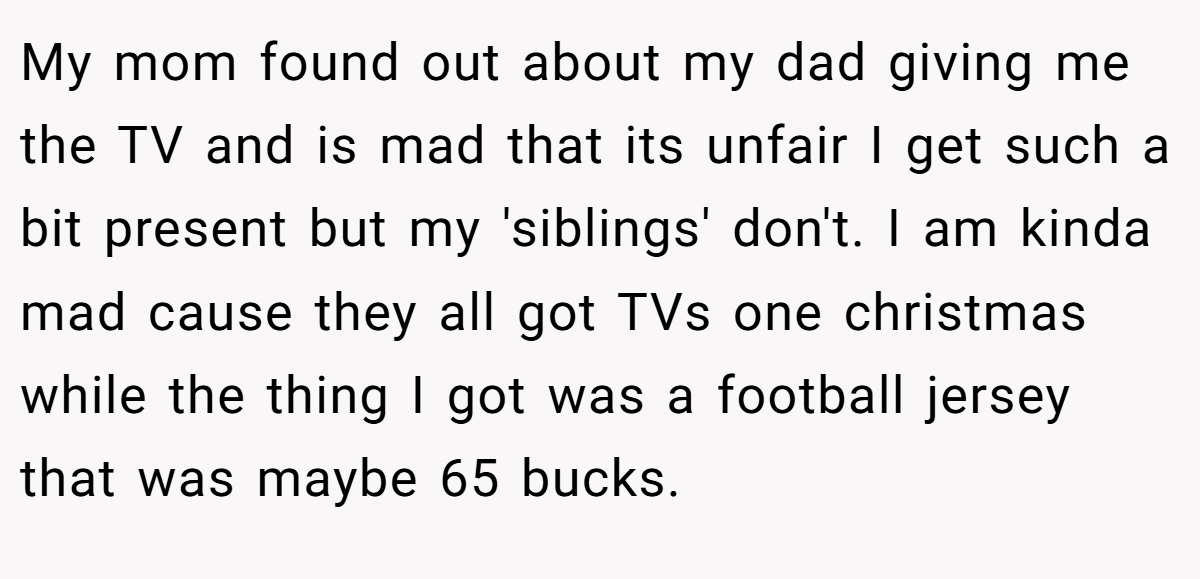 My mom found out about my dad giving me the TV and is mad that its unfair I get such a bit present but my 'siblings' don't. I am kinda mad cause they all got TVs one christmas while the thing I got was a football jersey that was maybe 65 bucks.