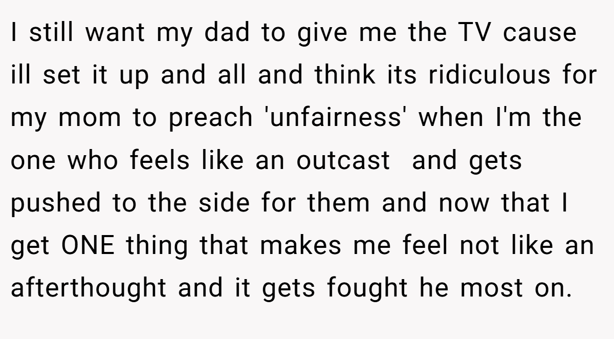 I still want my dad to give me the TV cause ill set it up and all and think its ridiculous for my mom to preach 'unfairness' when I'm the one who feels like an outcast  and gets pushed to the side for them and now that I get ONE thing that makes me feel not like an afterthought and it gets fought he most on.