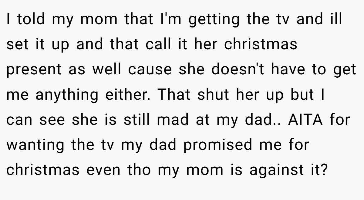 I told my mom that I'm getting the tv and ill set it up and that call it her christmas present as well cause she doesn't have to get me anything either. That shut her up but I can see she is still mad at my dad.. AITA for wanting the tv my dad promised me for christmas even tho my mom is against it?