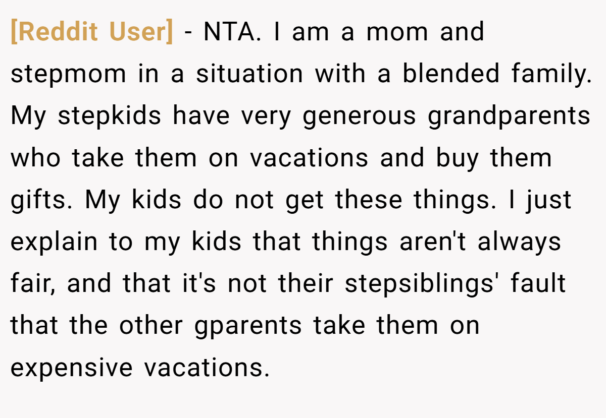 [Reddit User] − NTA. I am a mom and stepmom in a situation with a blended family. My stepkids have very generous grandparents who take them on vacations and buy them gifts. My kids do not get these things. I just explain to my kids that things aren't always fair, and that it's not their stepsiblings' fault that the other gparents take them on expensive vacations.