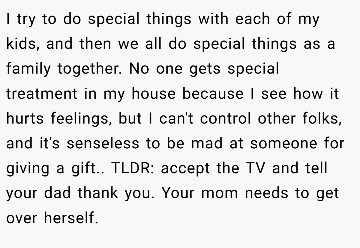 I try to do special things with each of my kids, and then we all do special things as a family together. No one gets special treatment in my house because I see how it hurts feelings, but I can't control other folks, and it's senseless to be mad at someone for giving a gift.. TLDR: accept the TV and tell your dad thank you. Your mom needs to get over herself.
