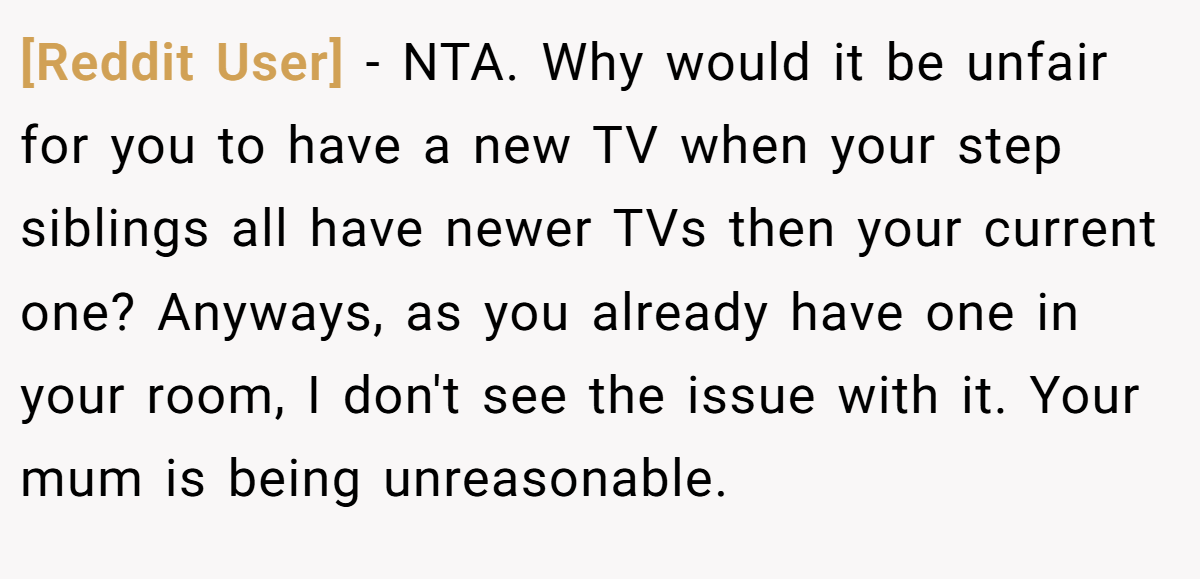 [Reddit User] − NTA. Why would it be unfair for you to have a new TV when your step siblings all have newer TVs then your current one? Anyways, as you already have one in your room, I don't see the issue with it. Your mum is being unreasonable.